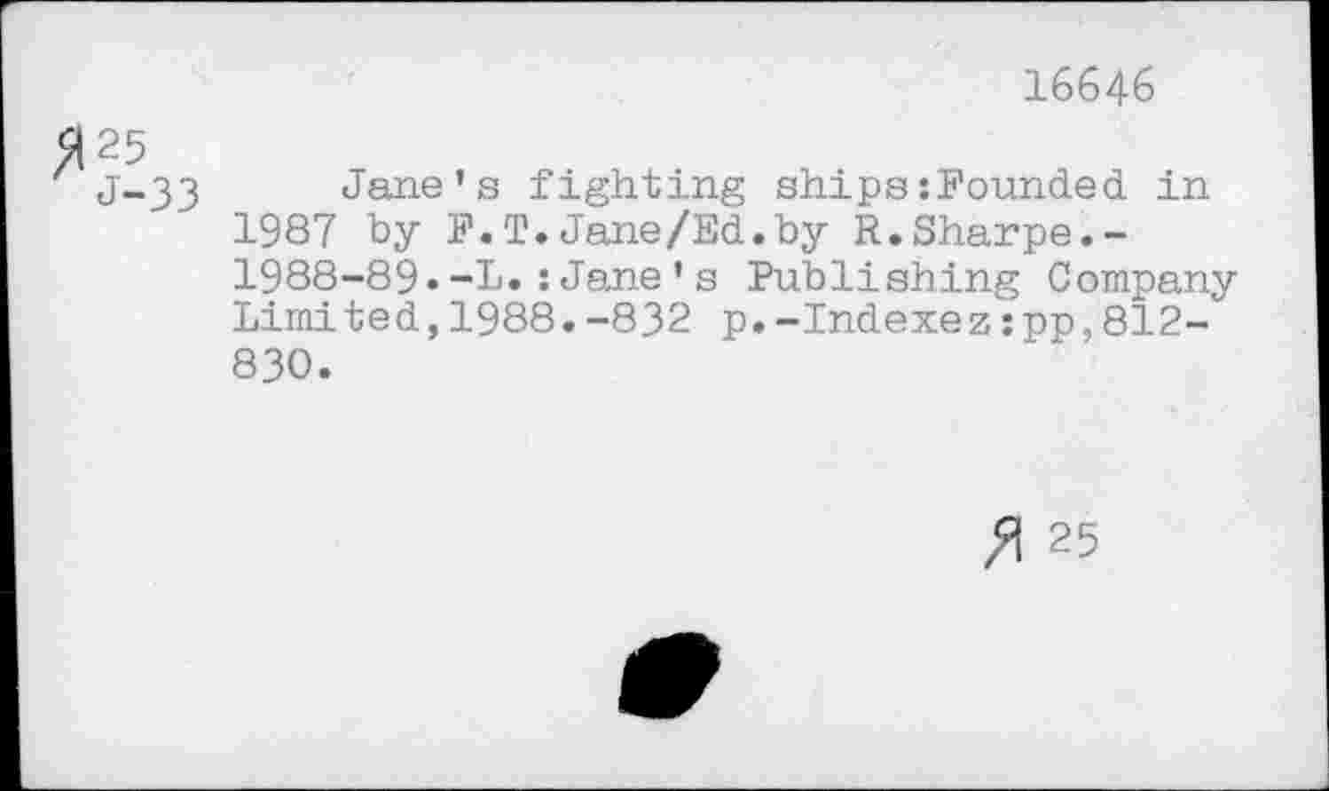 ﻿16646
>1 25
J-33 Jane’s fighting ships:Founded, in 1987 by F.T.Jane/Ed.by R.Sharpe.-1988-89•~L.:Jane’s Publishing Company Limited,1988.-832 p.-Indexez:pp,812-830.
25